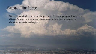Fatore Climáticos
• São as propriedades naturais que interferem e proporcionam as
alterações nos elementos climáticos, também chamados de
elementos meteorológicos
 
