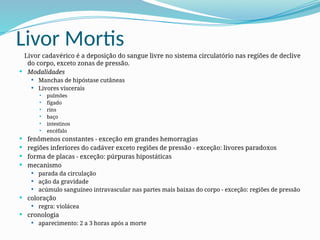 Livor Mortis
Livor cadavérico é a deposição do sangue livre no sistema circulatório nas regiões de declive
do corpo, exceto zonas de pressão.
 Modalidades
 Manchas de hipóstase cutâneas
 Livores viscerais
 pulmões
 fígado
 rins
 baço
 intestinos
 encéfalo
 fenômenos constantes - exceção em grandes hemorragias
 regiões inferiores do cadáver exceto regiões de pressão - exceção: livores paradoxos
 forma de placas - exceção: púrpuras hipostáticas
 mecanismo
 parada da circulação
 ação da gravidade
 acúmulo sanguíneo intravascular nas partes mais baixas do corpo - exceção: regiões de pressão
 coloração
 regra: violácea
 cronologia
 aparecimento: 2 a 3 horas após a morte
 