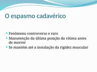 O espasmo cadavérico
 Fenômeno controverso e raro
 Manutenção da última posição da vítima antes
de morrer
 Se mantém até a instalação da rigidez muscular
 