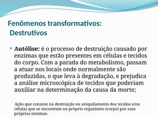 Fenômenos transformativos:
Destrutivos
 Autólise: é o processo de destruição causado por
enzimas que estão presentes em células e tecidos
do corpo. Com a parada do metabolismo, passam
a atuar nos locais onde normalmente são
produzidas, o que leva à degradação, e prejudica
a análise microscópica de tecidos que poderiam
auxiliar na determinação da causa da morte;
Ação que consiste na destruição ou aniquilamento dos tecidos e/ou
células que se encontram no próprio organismo (corpo) por suas
próprias enzimas.
 