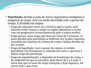  Putrefação: devido à ação de micro-organismos endógenos e
exógenos ao corpo, este vai sendo destruído com o passar do
tempo. É dividida em etapas:
 Etapa de coloração: entre 18 e 24 horas após a morte, uma
mancha verde começa a surgir na região abdominal e evolui
com um progressivo escurecimento da pele e outros tecidos;
 Etapa gasosa: nessa etapa que dura em torno de 2 semanas, os
gases gerados pela putrefação se infiltram nos tecidos corporais,
causando um aumento do volume do corpo e bolhas flácidas de
gás na pele;
 Etapa de liquefação: com o passar dos meses, os tecidos
putrefeitos vão lentamente se soltando dos ossos, o que leva à
última etapa da putrefação:
 Etapa de esqueletização: a depender da localização do corpo, e
do ambiente em que se encontra, pode durar de 2 a 5 anos. É
nessa fase que os ossos do corpo começam a ficar expostos, até
serem tudo o que resta.
 