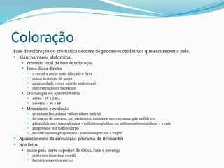 Coloração
Fase de coloração ou cromática decorre de processos oxidativos que escurecem a pele.
 Mancha verde abdominal
 Primeiro local da fase de coloração
 Fossa ilíaca direita
 o ceco é a parte mais dilatada e livre
 maior acúmulo de gases
 proximidade com a parede abdominal
 concentração de bactérias
 Cronologia do aparecimento
 verão - 18 a 24hs
 inverno - 36 a 48
 Mecanismo e evolução
 atividade bacteriana - Clostrídium welchii
 formação de metano, gás carbônico, amônia e mercaptanos, gás sulfídrico
 gás sulfídrico + hemoglobina = sulfohemoglobina ou sulfometahemoglobina = verde
 progressão por todo o corpo
 escurecimento progressivo - verde enegrecido a negro
 Aparecimento da circulação póstuma de Brouardel
 Nos fetos
 início pela parte superior do tórax, face e pescoço
 conteúdo intestinal estéril
 bactérias nas vias aéreas
 