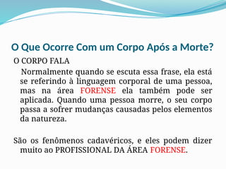 O Que Ocorre Com um Corpo Após a Morte?
O CORPO FALA
Normalmente quando se escuta essa frase, ela está
se referindo à linguagem corporal de uma pessoa,
mas na área FORENSE ela também pode ser
aplicada. Quando uma pessoa morre, o seu corpo
passa a sofrer mudanças causadas pelos elementos
da natureza.
São os fenômenos cadavéricos, e eles podem dizer
muito ao PROFISSIONAL DA ÁREA FORENSE.
 