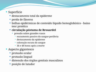  Superfície
 destacamento total da epiderme
 perda de fâneros
 bolhas epidérmicas de conteúdo líquido hemoglobínico - baixo
teor protéico
 circulação póstuma de Brouardel
 pressão sobre grandes vasos
 escoamento passivo do sangue periferia
 destacamento da epiderme
 coloração escura do sangue
 36 e 48 horas após a morte
 Aspecto gigantesco
 protusão ocular
 protusão lingual
 distensão dos órgãos genitais masculinos
 posição de lutador
 