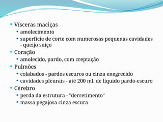  Vísceras maciças
 amolecimento
 superfície de corte com numerosas pequenas cavidades
- queijo suíço
 Coração
 amolecido, pardo, com creptação
 Pulmões
 colabados - pardos escuros ou cinza enegrecido
 cavidades pleurais - até 200 ml. de líquido pardo-escuro
 Cérebro
 perda da estrutura - "derretimento"
 massa pegajosa cinza escura
 