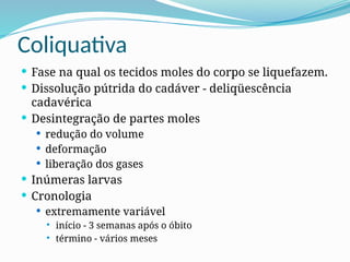 Coliquativa
 Fase na qual os tecidos moles do corpo se liquefazem.
 Dissolução pútrida do cadáver - deliqüescência
cadavérica
 Desintegração de partes moles
 redução do volume
 deformação
 liberação dos gases
 Inúmeras larvas
 Cronologia
 extremamente variável
 início - 3 semanas após o óbito
 término - vários meses
 