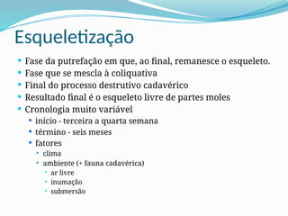 Esqueletização
 Fase da putrefação em que, ao final, remanesce o esqueleto.
 Fase que se mescla à coliquativa
 Final do processo destrutivo cadavérico
 Resultado final é o esqueleto livre de partes moles
 Cronologia muito variável
 início - terceira a quarta semana
 término - seis meses
 fatores
 clima
 ambiente (+ fauna cadavérica)
 ar livre
 inumação
 submersão
 