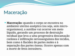Maceração
 Maceração: quando o corpo se encontra no
ambiente uterino asséptico (ou seja, sem micro-
organismos), a autólise vai ocorrer em meio
líquido, gerando um processo de destruição
tecidual que leva a uma progressiva descamação
cutânea e infiltração serossanguínea dos tecidos,
bem como à flacidez de partes moles e à
separação das partes ósseas. Ocorre apenas com
a morte de fetos intraútero.
 