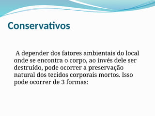 Conservativos
A depender dos fatores ambientais do local
onde se encontra o corpo, ao invés dele ser
destruído, pode ocorrer a preservação
natural dos tecidos corporais mortos. Isso
pode ocorrer de 3 formas:
 