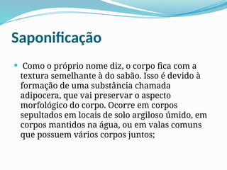 Saponificação
 Como o próprio nome diz, o corpo fica com a
textura semelhante à do sabão. Isso é devido à
formação de uma substância chamada
adipocera, que vai preservar o aspecto
morfológico do corpo. Ocorre em corpos
sepultados em locais de solo argiloso úmido, em
corpos mantidos na água, ou em valas comuns
que possuem vários corpos juntos;
 