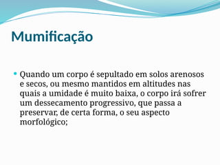 Mumificação
 Quando um corpo é sepultado em solos arenosos
e secos, ou mesmo mantidos em altitudes nas
quais a umidade é muito baixa, o corpo irá sofrer
um dessecamento progressivo, que passa a
preservar, de certa forma, o seu aspecto
morfológico;
 