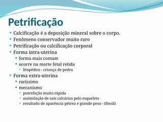 Petrificação
 Calcificação é a deposição mineral sobre o corpo.
 Fenômeno conservador muito raro
 Petrificação ou calcificação corporal
 Forma intra-uterina
 forma mais comum
 ocorre na morte fetal retida
 litopédios - criança de pedra
 Forma extra-uterina
 raríssimo
 mecanismo
 putrefação muito rápida
 assimilação de sais calcários pelo esqueleto
 resultado de aparência pétrea e grande peso - (fóssil)
 