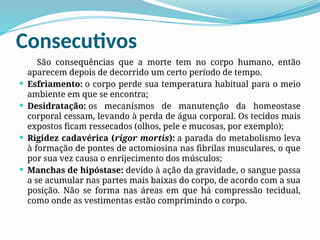 Consecutivos
São consequências que a morte tem no corpo humano, então
aparecem depois de decorrido um certo período de tempo.
 Esfriamento: o corpo perde sua temperatura habitual para o meio
ambiente em que se encontra;
 Desidratação: os mecanismos de manutenção da homeostase
corporal cessam, levando à perda de água corporal. Os tecidos mais
expostos ficam ressecados (olhos, pele e mucosas, por exemplo);
 Rigidez cadavérica (rigor mortis): a parada do metabolismo leva
à formação de pontes de actomiosina nas fibrilas musculares, o que
por sua vez causa o enrijecimento dos músculos;
 Manchas de hipóstase: devido à ação da gravidade, o sangue passa
a se acumular nas partes mais baixas do corpo, de acordo com a sua
posição. Não se forma nas áreas em que há compressão tecidual,
como onde as vestimentas estão comprimindo o corpo.
 