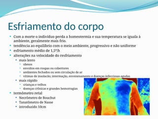 Esfriamento do corpo
 Com a morte o indivíduo perda a homeotermia e sua temperatura se iguala à
ambiente, geralmente mais frio.
 tendência ao equilíbrio com o meio ambiente, progressivo e não uniforme
 esfriamento médio de 1,5º/h
 alterações na velocidade do resfriamento
 mais lento
 obesos
 envoltos em roupas ou cobertores
 ambientes fechados ou sem circulação de ar
 vítimas de insolacão, intermação, envenenamento e doenças infecciosas agudas
 mais rápido
 crianças e velhos
 doenças crônicas e grandes hemorragias
 termômetro retal
 Necrômetro de Bouchut
 Tanatômetro de Nasse
 introduzido 10cm
 