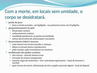 Com a morte, em locais sem umidade, o
corpo se desidratará.
 perda de peso
 fetos e recém-nascidos - até 8g/Kg/dia - nas primeiras horas até 18 g/Kg/dia
 pergaminhamento da pele
 dessecação cutânea
 endurecimento cutâneo
 tonalidade pardacenta ou parda-avermelhada
 estrias decorrentes de arborizações vasculares
 dessecamento labial e mucoso
 mais intenso em recém-nascidos e crianças
 lábios se tornam duros e pardacentos
 pode simular ações traumáticas ou cáusticas
 modificação dos globos oculares
 tela viscosa - sinal de Stenon-Louis
 turvação da córnea transparente
 mancha negra da esclerótica - livor sclerotinae nigricencens - Sinal de Sommer e
Larcher
 após 8 horas da morte, deformação da íris e pupila à pressão digital - Sinal de Ripault
 