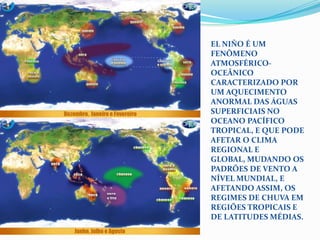 El Niño é um fenômeno atmosférico-oceânico caracterizado por um aquecimento anormal das águas superficiais no oceano Pacífico Tropical, e que pode afetar o clima regional e global, mudando os padrões de vento a nível mundial, e afetando assim, os regimes de chuva em regiões tropicais e de latitudes médias.
