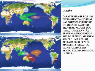 La NiÑacaracteriza-se por um esfriamento anormal nas águas superficiais do Oceano Pacífico Tropical. Alguns dos impactos de La Niña tendem a ser opostos aos de El Niño, mas nem sempre uma região afetada pelo El Niño apresenta impactos significativos no tempo e clima devido à La Niña.