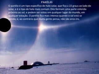 Parélio
O parélio é um tipo específico de halo solar, que fica a 22 graus ao lado do
solar, e é o tipo de halo mais comum. Eles formam uma parte colorida
próxima ao sol, e podem ser vistos em qualquer lugar do mundo, em
qualquer estação. O parélio fica mais intenso quando o sol está se
pondo, e, ao contrário que muita gente pensa, não são arco-íris.
 