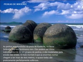 Pedras de Moeraki
As pedras arredondadas da praia de Koekohe, na Nova
Zelândia, são um fenômeno raro. Elas podem ser vistas
individualmente ou em grupos de pedras, e são modeladas pela
erosão das ondas. O mais incrível é que as enormes rochas
chegam a ter mais de dois metros, e quase todas são
praticamente perfeitamente esféricas.
 