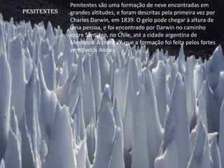 Penitentes
Penitentes são uma formação de neve encontradas em
grandes altitudes, e foram descritas pela primeira vez por
Charles Darwin, em 1839. O gelo pode chegar à altura de
uma pessoa, e foi encontrado por Darwin no caminho
entre Santiago, no Chile, até a cidade argentina de
Mendoza. A crença é que a formação foi feita pelos fortes
ventos dos Andes.
 