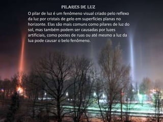 Pilares de luz
O pilar de luz é um fenômeno visual criado pelo reflexo
da luz por cristais de gelo em superfícies planas no
horizonte. Elas são mais comuns como pilares de luz do
sol, mas também podem ser causadas por luzes
artificiais, como postes de ruas ou até mesmo a luz da
lua pode causar o belo fenômeno.
 