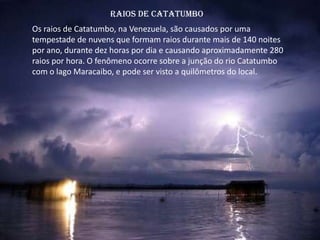 Raios de Catatumbo
Os raios de Catatumbo, na Venezuela, são causados por uma
tempestade de nuvens que formam raios durante mais de 140 noites
por ano, durante dez horas por dia e causando aproximadamente 280
raios por hora. O fenômeno ocorre sobre a junção do rio Catatumbo
com o lago Maracaibo, e pode ser visto a quilômetros do local.
 