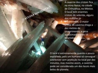 A caverna dos cristais fica
na mina Naica, na cidade
de Chihuahua, no México.
O local tem enormes
cristais de selenite, alguns
dos maiores já
encontrados. O maior
cristal da caverna chega a
dez metros de
comprimento, e pesa
aproximadamente 55
toneladas.
O local é extremamente quente e pouco
explorado, pois um humano só consegue
sobreviver sem proteção no local por dez
minutos, mas mesmo assim, a caverna
pode ser considerada um dos locais mais
belos do planeta.
 
