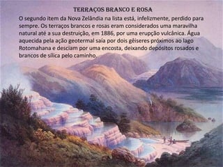 Terraços branco e rosa
O segundo item da Nova Zelândia na lista está, infelizmente, perdido para
sempre. Os terraços brancos e rosas eram considerados uma maravilha
natural até a sua destruição, em 1886, por uma erupção vulcânica. Água
aquecida pela ação geotermal saía por dois gêiseres próximos ao lago
Rotomahana e desciam por uma encosta, deixando depósitos rosados e
brancos de sílica pelo caminho.
 