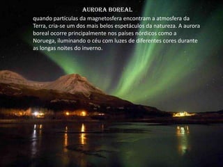 Aurora Boreal
quando partículas da magnetosfera encontram a atmosfera da
Terra, cria-se um dos mais belos espetáculos da natureza. A aurora
boreal ocorre principalmente nos países nórdicos como a
Noruega, iluminando o céu com luzes de diferentes cores durante
as longas noites do inverno.
 