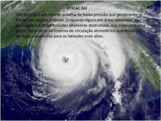 FURACAO
Um furacão é um tipo de sistema de baixa-pressão que geralmente se
forma nas regiões trópicas. Enquanto alguns em áreas povoadas, são
considerados como furacões altamente destrutivos, nos trópicos é uma
parte importante do sistema de circulação atmosférico que move calor
da região equatorial para as latitudes mais altas.
 