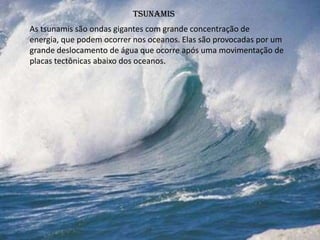 tsunamis
As tsunamis são ondas gigantes com grande concentração de
energia, que podem ocorrer nos oceanos. Elas são provocadas por um
grande deslocamento de água que ocorre após uma movimentação de
placas tectônicas abaixo dos oceanos.
 