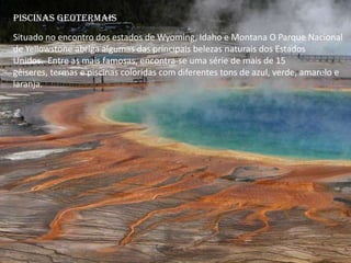 Piscinas Geotermais
Situado no encontro dos estados de Wyoming, Idaho e Montana O Parque Nacional
de Yellowstone abriga algumas das principais belezas naturais dos Estados
Unidos. Entre as mais famosas, encontra-se uma série de mais de 15
gêiseres, termas e piscinas coloridas com diferentes tons de azul, verde, amarelo e
laranja.
 