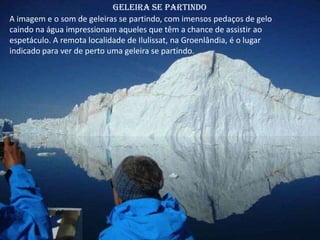 Geleira se partindo
A imagem e o som de geleiras se partindo, com imensos pedaços de gelo
caindo na água impressionam aqueles que têm a chance de assistir ao
espetáculo. A remota localidade de Ilulissat, na Groenlândia, é o lugar
indicado para ver de perto uma geleira se partindo.
 