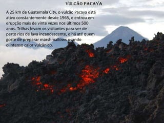 Vulcão Pacaya
A 25 km de Guatemala City, o vulcão Pacaya está
ativo constantemente desde 1965, e entrou em
erupção mais de vinte vezes nos últimos 500
anos. Trilhas levam os visitantes para ver de
perto rios de lava incandescente, e há até quem
goste de preparar marshmallows usando
o intenso calor vulcânico.
 
