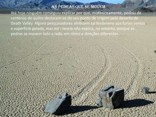 Até hoje ninguém conseguiu explicar por que, misteriosamente, pedras de
centenas de quilos deslocam-se do seu ponto de origem pelo deserto de
Death Valley. Alguns pesquisadores atribuem tal fenômeno aos fortes ventos
e superfície gelada, mas esta teoria não explica, no entanto, porque as
pedras se movem lado a lado, em ritmo e direções diferentes.
As pedras que se movem
 