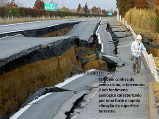 TERREMOTO
Também conhecido
como sismo, o terremoto
é um fenômeno
geológico caracterizado
por uma forte e rápida
vibração da superfície
terrestre.
 