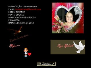 FORMATAÇÃO: LUZIA GABRIELE
EMAIL: luziagabriele@hotmail.com
FOTOS: INTERNET
FONTE: GOOGLE
MÚSICA: VIOLINOS MÁGICOS
PRIMAVERA
DATA: 16 DE ABRIL DE 2013
 
