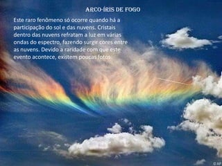 Arco-Íris de fogo
Este raro fenômeno só ocorre quando há a
participação do sol e das nuvens. Cristais
dentro das nuvens refratam a luz em várias
ondas do espectro, fazendo surgir cores entre
as nuvens. Devido a raridade com que este
evento acontece, existem poucas fotos.
 