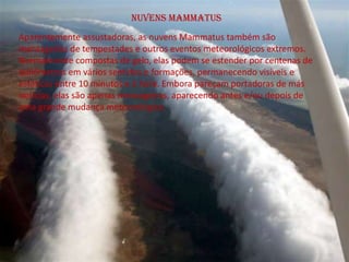 Nuvens Mammatus
Aparentemente assustadoras, as nuvens Mammatus também são
mensageiras de tempestades e outros eventos meteorológicos extremos.
Normalmente compostas de gelo, elas podem se estender por centenas de
quilômetros em vários sentidos e formações, permanecendo visíveis e
estáticas entre 10 minutos e 1 hora. Embora pareçam portadoras de más
notícias, elas são apenas mensageiras, aparecendo antes e/ou depois de
uma grande mudança meteorológica.
 