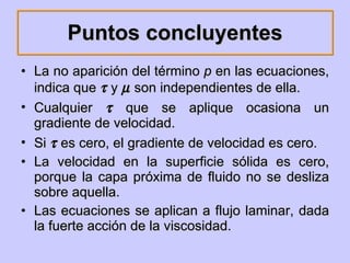 Puntos concluyentes La no aparición del término  p  en las ecuaciones, indica que    y    son independientes de ella. Cualquier    que se aplique ocasiona un gradiente de velocidad. Si    es cero, el gradiente de velocidad es cero. La velocidad en la superficie sólida es cero, porque la capa próxima de fluido no se desliza sobre aquella. Las ecuaciones se aplican a flujo laminar, dada la fuerte acción de la viscosidad. 