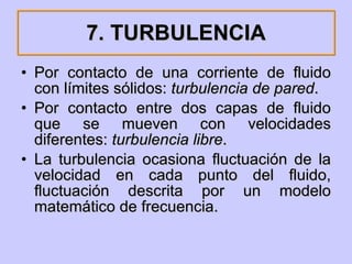 7. TURBULENCIA Por contacto de una corriente de fluido con límites sólidos:  turbulencia de pared . Por contacto entre dos capas de fluido que se mueven con velocidades diferentes:  turbulencia libre .  La turbulencia ocasiona fluctuación de la velocidad en cada punto del fluido, fluctuación descrita por un modelo matemático de frecuencia. 
