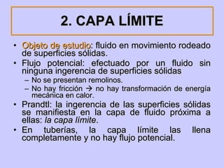 2. CAPA LÍMITE Objeto de estudio : fluido en movimiento rodeado de superficies sólidas. Flujo potencial: efectuado por un fluido sin ninguna ingerencia de superficies sólidas No se presentan remolinos. No hay fricción    no hay transformación de energía mecánica en calor. Prandtl: la ingerencia de las superficies sólidas se manifiesta en la capa de fluido próxima a ellas:  la capa límite . En tuberías, la capa límite las llena completamente y no hay flujo potencial. 