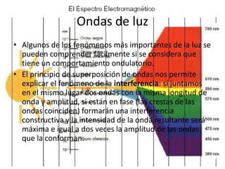 Ondas de luz
• Algunos de los fenómenos más importantes de la luz se
  pueden comprender fácilmente si se considera que
  tiene un comportamiento ondulatorio.
• El principio de superposición de ondas nos permite
  explicar el fenómeno de la interferencia: si juntamos
  en el mismo lugar dos ondas con la misma longitud de
  onda y amplitud, si están en fase (las crestas de las
  ondas coinciden) formarán una interferencia
  constructiva y la intensidad de la onda resultante será
  máxima e igual a dos veces la amplitud de las ondas
  que la conforman.
 