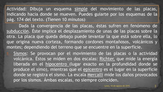 Actividad: Dibuja un esquema simple del movimiento de las placas,
indicando hacia donde se mueven. Puedes guiarte por los esquemas de la
pág. 174 del texto. (Tienen 10 minutos)
Dada la convergencia de las placas, éstas sufren en fenómeno de
subducción. Éste implica el desplazamiento de unas de las placas sobre la
otra. La placa que queda debajo puede levantar la que está sobre ella, lo
que origina nueva corteza, formando cordones montañosos, volcánicos y
montes; dependiendo del terreno que se encuentre en la superficie.
1. Sismos: Se provocan por el movimiento de las placas o la actividad
volcánica. Éstos se miden en dos escalas: Richter, que mide la energía
liberada en el hipocentro (lugar exacto en la profundidad donde se
produce el simo), mientras que el epicentro es el lugar en la superficie
donde se registra el sismo. La escala Mercalli mide los daños provocados
por los sismos. Ámbas escalas, no siempre coinciden.
lunes, 10 de agosto de 2015 3
 