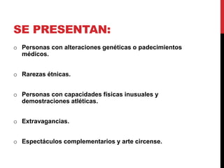 SE PRESENTAN:
o Personas con alteraciones genéticas o padecimientos
médicos.
o Rarezas étnicas.
o Personas con capacidades físicas inusuales y
demostraciones atléticas.
o Extravagancias.
o Espectáculos complementarios y arte circense.
 