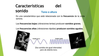 Tono o altura
Características del
sonido
Es una característica que está relacionada con la frecuencia de la onda
sonora.
Las frecuencias bajas (vibraciones lentas) producen sonidos graves.
Las frecuencias altas (vibraciones rápidas) producen sonidos agudos.
Dos sonidos de igual intensidad,
pero de distinto tono.
 
