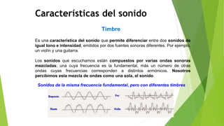 Timbre
Características del sonido
Es una característica del sonido que permite diferenciar entre dos sonidos de
igual tono e intensidad, emitidos por dos fuentes sonoras diferentes. Por ejemplo,
un violín y una guitarra.
Los sonidos que escuchamos están compuestos por varias ondas sonoras
mezcladas; una cuya frecuencia es la fundamental, más un número de otras
ondas cuyas frecuencias corresponden a distintos armónicos. Nosotros
percibimos esta mezcla de ondas como una sola, el sonido.
Sonidos de la misma frecuencia fundamental, pero con diferentes timbres
 