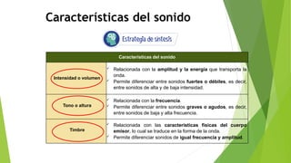 Características del sonido
Características del sonido
Intensidad o volumen
 Relacionada con la amplitud y la energía que transporta la
onda.
 Permite diferenciar entre sonidos fuertes o débiles, es decir,
entre sonidos de alta y de baja intensidad.
Tono o altura
 Relacionada con la frecuencia.
 Permite diferenciar entre sonidos graves o agudos, es decir,
entre sonidos de baja y alta frecuencia.
Timbre
 Relacionada con las características físicas del cuerpo
emisor, lo cual se traduce en la forma de la onda.
 Permite diferenciar sonidos de igual frecuencia y amplitud.
 