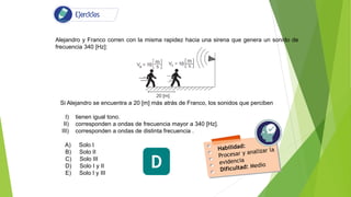 Alejandro y Franco corren con la misma rapidez hacia una sirena que genera un sonido de
frecuencia 340 [Hz]:
Si Alejandro se encuentra a 20 [m] más atrás de Franco, los sonidos que perciben
I) tienen igual tono.
II) corresponden a ondas de frecuencia mayor a 340 [Hz].
III) corresponden a ondas de distinta frecuencia .
A) Solo I
B) Solo II
C) Solo III
D) Solo I y II
E) Solo I y III
D
 