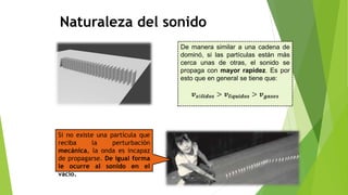 De manera similar a una cadena de
dominó, si las partículas están más
cerca unas de otras, el sonido se
propaga con mayor rapidez. Es por
esto que en general se tiene que:
𝒗𝒔ó𝒍𝒊𝒅𝒐𝒔 > 𝒗𝒍í𝒒𝒖𝒊𝒅𝒐𝒔 > 𝒗𝒈𝒂𝒔𝒆𝒔
Si no existe una partícula que
reciba la perturbación
mecánica, la onda es incapaz
de propagarse. De igual forma
le ocurre al sonido en el
vacío.
Naturaleza del sonido
 